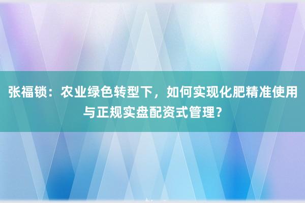张福锁：农业绿色转型下，如何实现化肥精准使用与正规实盘配资式管理？
