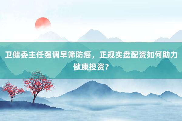 卫健委主任强调早筛防癌，正规实盘配资如何助力健康投资？