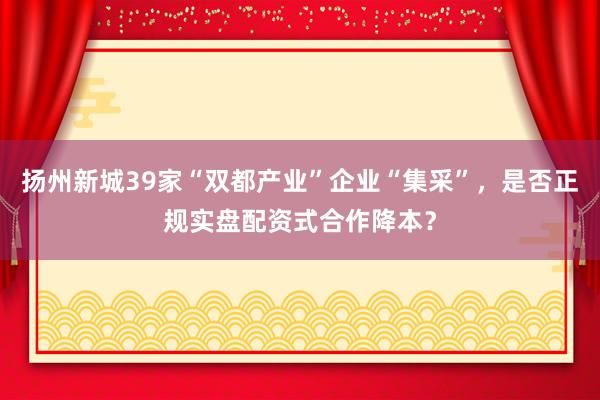 扬州新城39家“双都产业”企业“集采”，是否正规实盘配资式合作降本？