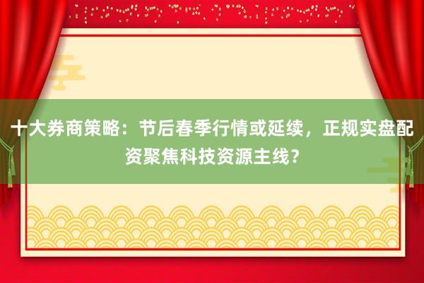 十大券商策略：节后春季行情或延续，正规实盘配资聚焦科技资源主线？