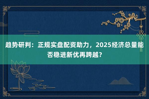 趋势研判：正规实盘配资助力，2025经济总量能否稳进新优再跨越？