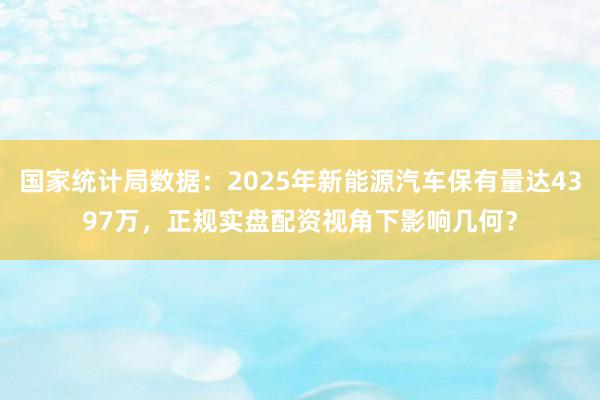 国家统计局数据：2025年新能源汽车保有量达4397万，正规实盘配资视角下影响几何？