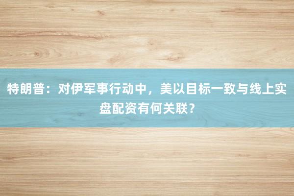 特朗普：对伊军事行动中，美以目标一致与线上实盘配资有何关联？