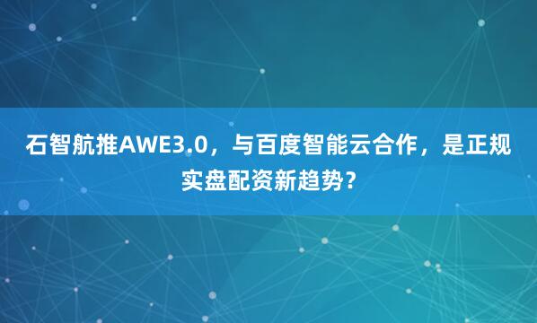 石智航推AWE3.0，与百度智能云合作，是正规实盘配资新趋势？