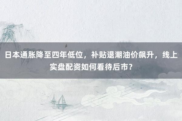 日本通胀降至四年低位，补贴退潮油价飙升，线上实盘配资如何看待后市？