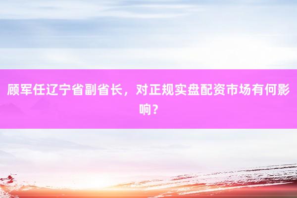 顾军任辽宁省副省长，对正规实盘配资市场有何影响？