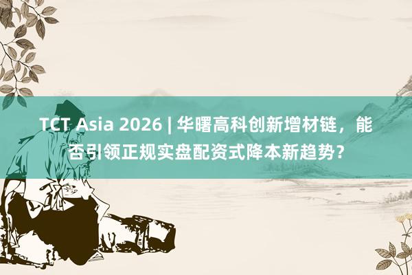 TCT Asia 2026 | 华曙高科创新增材链，能否引领正规实盘配资式降本新趋势？