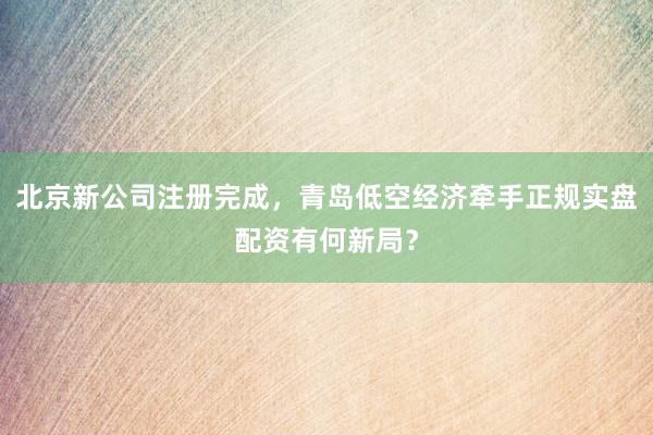 北京新公司注册完成，青岛低空经济牵手正规实盘配资有何新局？
