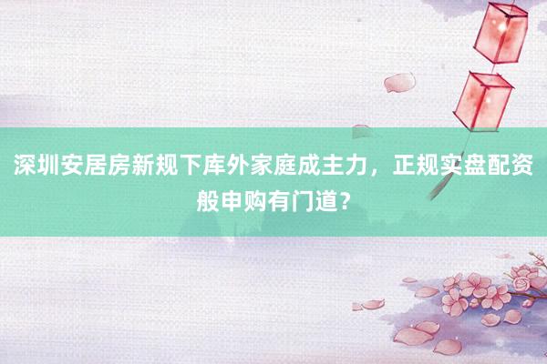 深圳安居房新规下库外家庭成主力，正规实盘配资般申购有门道？