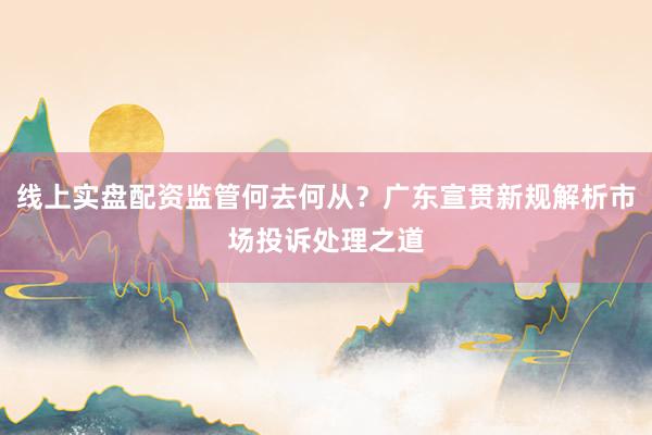 线上实盘配资监管何去何从？广东宣贯新规解析市场投诉处理之道