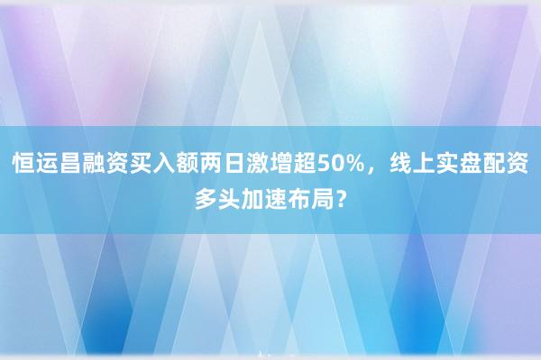 恒运昌融资买入额两日激增超50%，线上实盘配资多头加速布局？