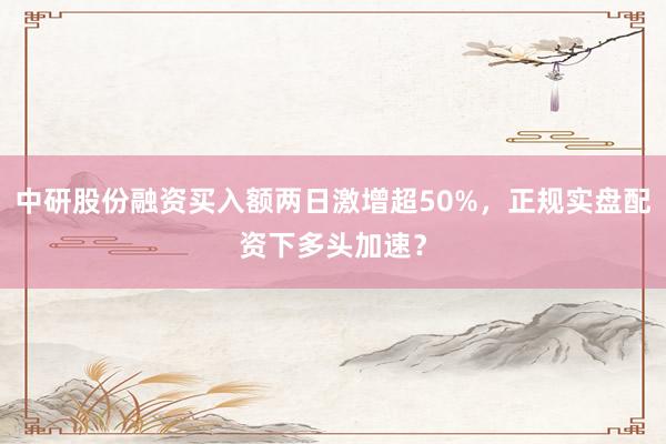 中研股份融资买入额两日激增超50%，正规实盘配资下多头加速？