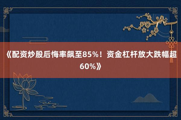 《配资炒股后悔率飙至85%！资金杠杆放大跌幅超60%》