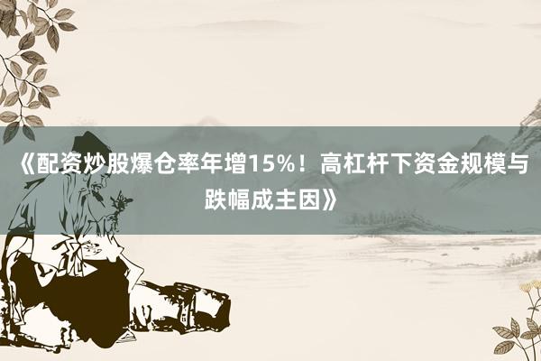 《配资炒股爆仓率年增15%！高杠杆下资金规模与跌幅成主因》
