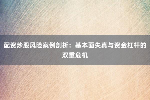 配资炒股风险案例剖析：基本面失真与资金杠杆的双重危机