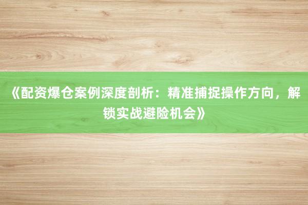 《配资爆仓案例深度剖析：精准捕捉操作方向，解锁实战避险机会》