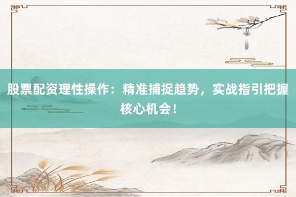 股票配资理性操作：精准捕捉趋势，实战指引把握核心机会！