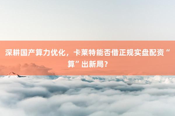 深耕国产算力优化，卡莱特能否借正规实盘配资“算”出新局？