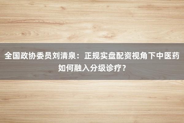 全国政协委员刘清泉：正规实盘配资视角下中医药如何融入分级诊疗？