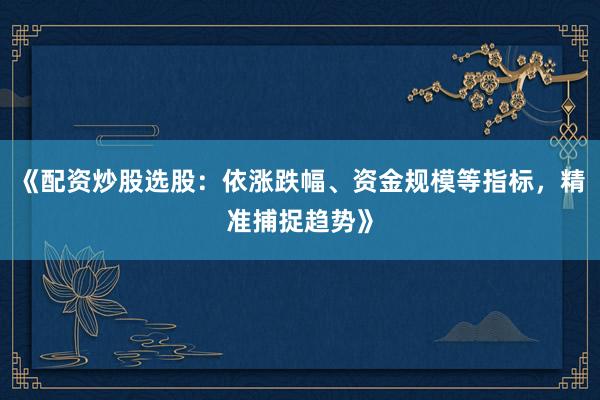 《配资炒股选股：依涨跌幅、资金规模等指标，精准捕捉趋势》