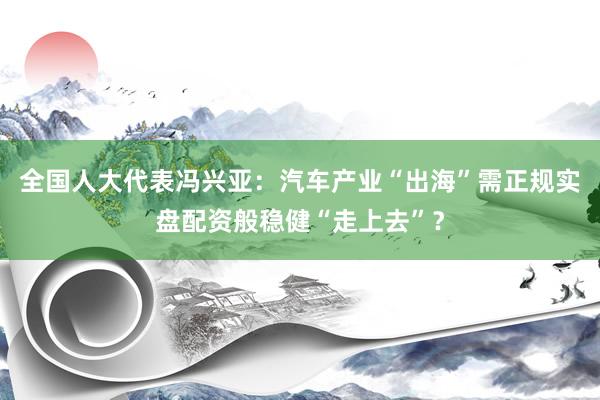 全国人大代表冯兴亚：汽车产业“出海”需正规实盘配资般稳健“走上去”？
