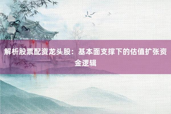 解析股票配资龙头股：基本面支撑下的估值扩张资金逻辑