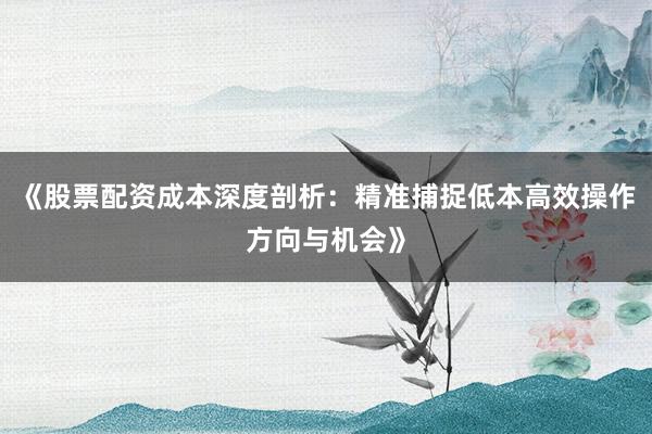 《股票配资成本深度剖析：精准捕捉低本高效操作方向与机会》