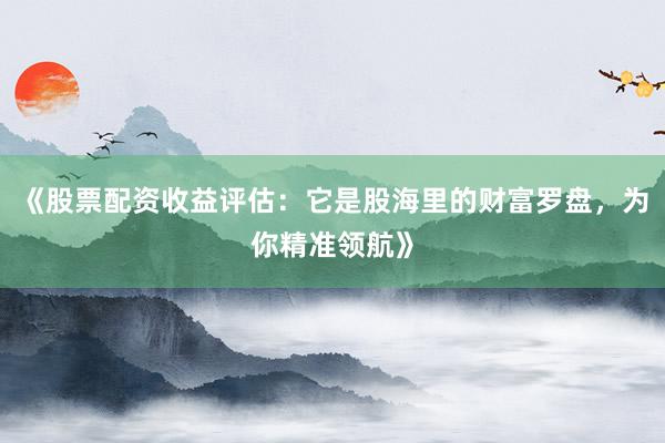 《股票配资收益评估：它是股海里的财富罗盘，为你精准领航》