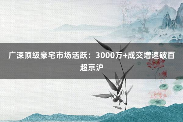 广深顶级豪宅市场活跃：3000万+成交增速破百超京沪