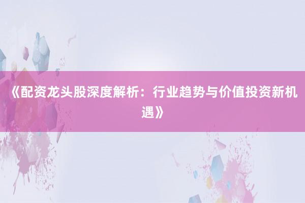 《配资龙头股深度解析：行业趋势与价值投资新机遇》