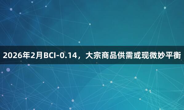 2026年2月BCI-0.14，大宗商品供需或现微妙平衡