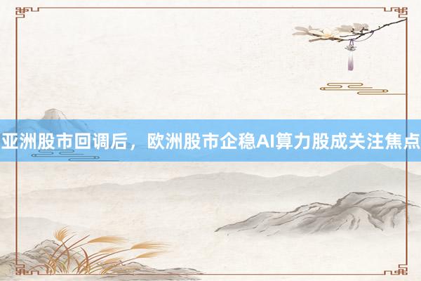 亚洲股市回调后，欧洲股市企稳AI算力股成关注焦点