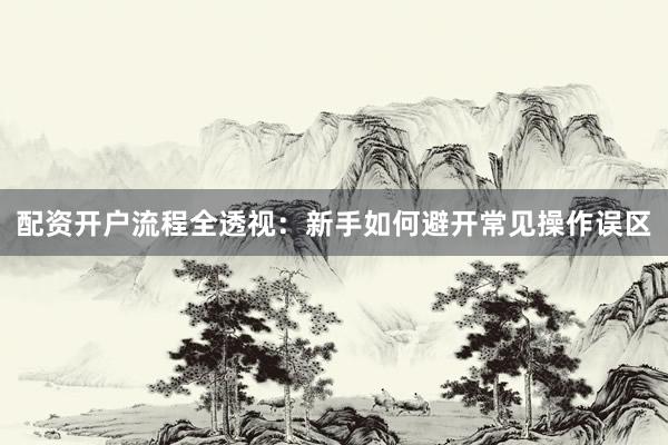 配资开户流程全透视：新手如何避开常见操作误区