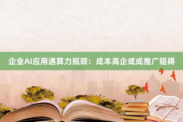 企业AI应用遇算力瓶颈：成本高企或成推广阻碍