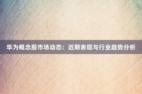 华为概念股市场动态：近期表现与行业趋势分析