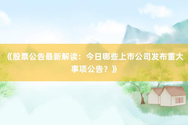 《股票公告最新解读:今日哪些上市公司发布重大事项公告?》