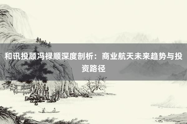 和讯投顾冯禄顺深度剖析：商业航天未来趋势与投资路径