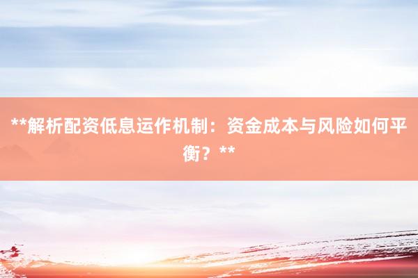 **解析配资低息运作机制：资金成本与风险如何平衡？**