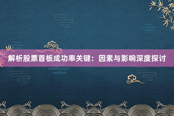 解析股票首板成功率关键：因素与影响深度探讨