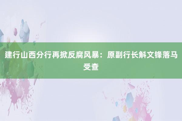 建行山西分行再掀反腐风暴：原副行长斛文锋落马受查