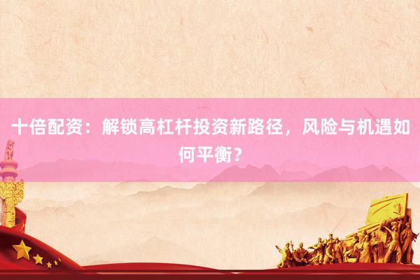十倍配资：解锁高杠杆投资新路径，风险与机遇如何平衡？