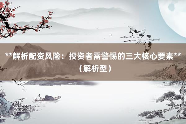 **解析配资风险：投资者需警惕的三大核心要素**（解析型）