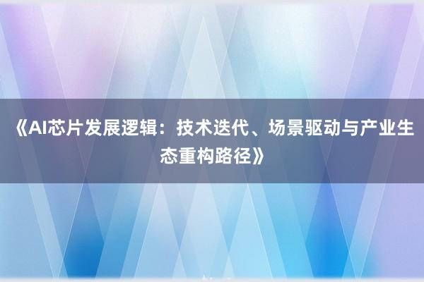 《AI芯片发展逻辑：技术迭代、场景驱动与产业生态重构路径》