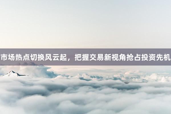 市场热点切换风云起，把握交易新视角抢占投资先机