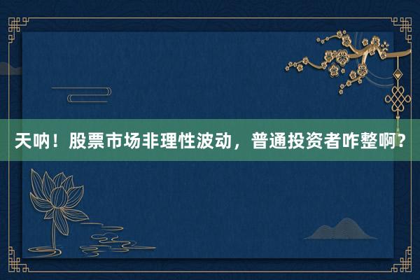 天呐！股票市场非理性波动，普通投资者咋整啊？