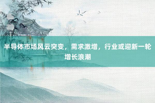 半导体市场风云突变，需求激增，行业或迎新一轮增长浪潮