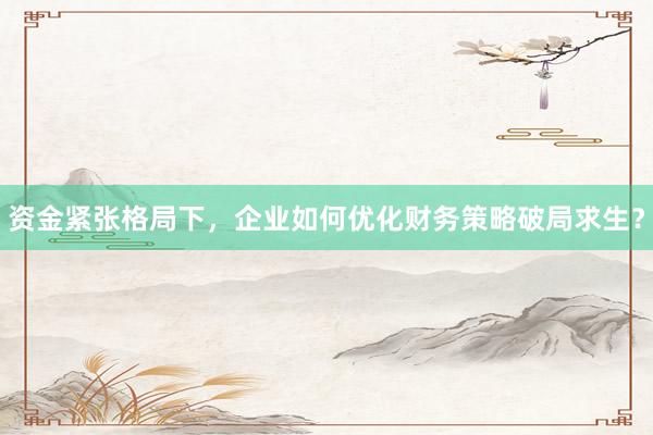 资金紧张格局下，企业如何优化财务策略破局求生？