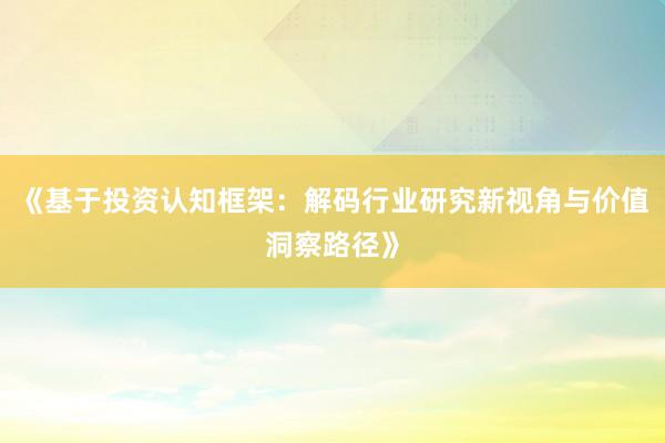 《基于投资认知框架：解码行业研究新视角与价值洞察路径》