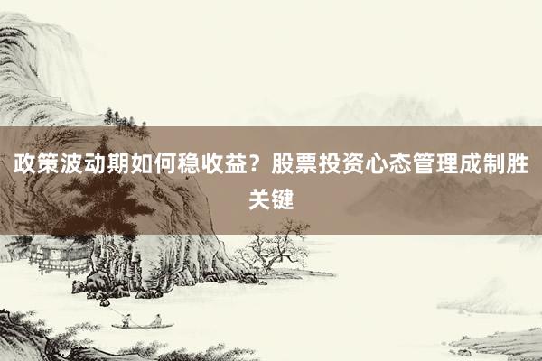 政策波动期如何稳收益？股票投资心态管理成制胜关键