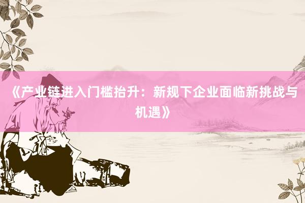 《产业链进入门槛抬升：新规下企业面临新挑战与机遇》